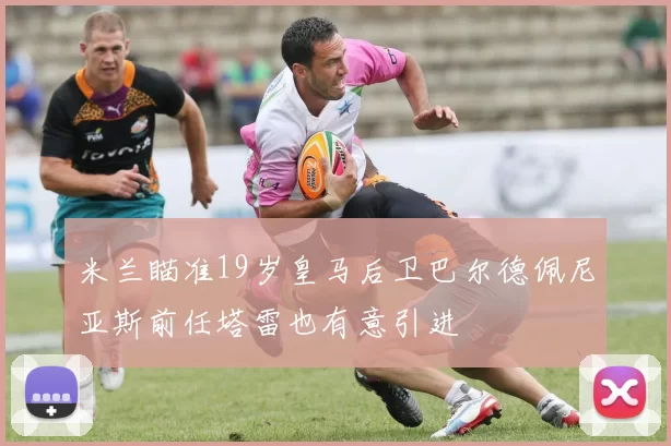 米兰瞄准19岁皇马后卫巴尔德佩尼亚斯前任塔雷也有意引进