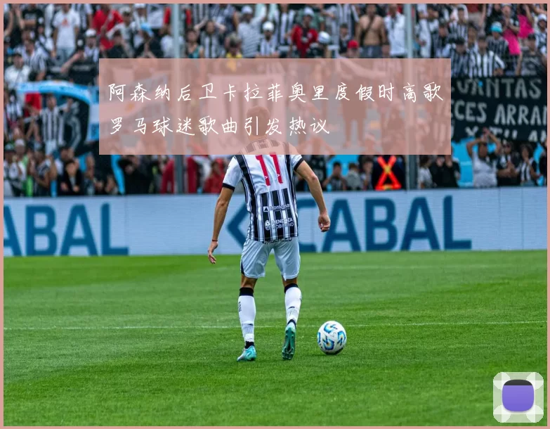 阿森纳后卫卡拉菲奥里度假时高歌罗马球迷歌曲引发热议