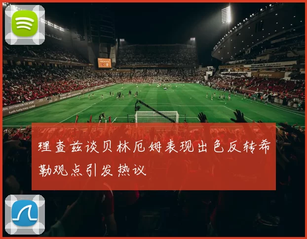 理查兹谈贝林厄姆表现出色反转希勒观点引发热议