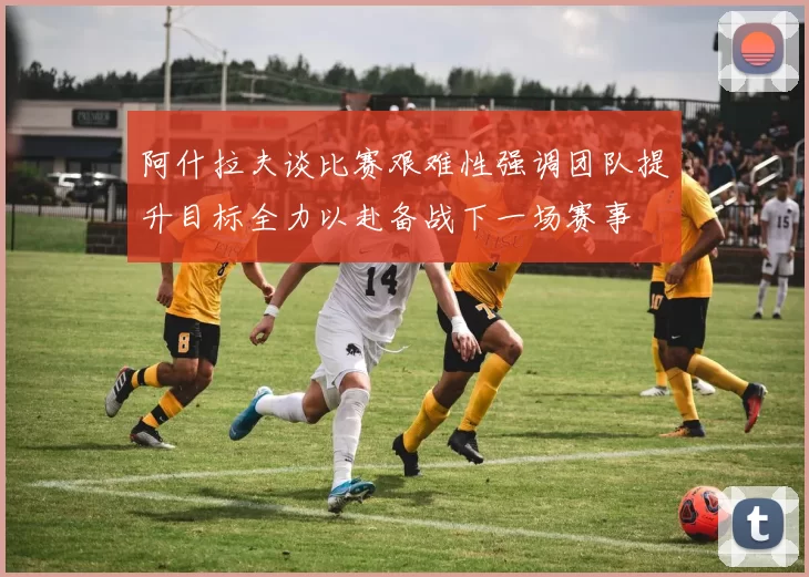 阿什拉夫谈比赛艰难性强调团队提升目标全力以赴备战下一场赛事