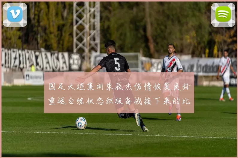 国足大连集训朱辰杰伤情恢复良好重返合练状态积极备战接下来的比赛
