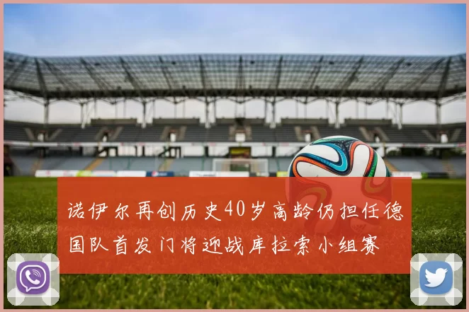 诺伊尔再创历史40岁高龄仍担任德国队首发门将迎战库拉索小组赛