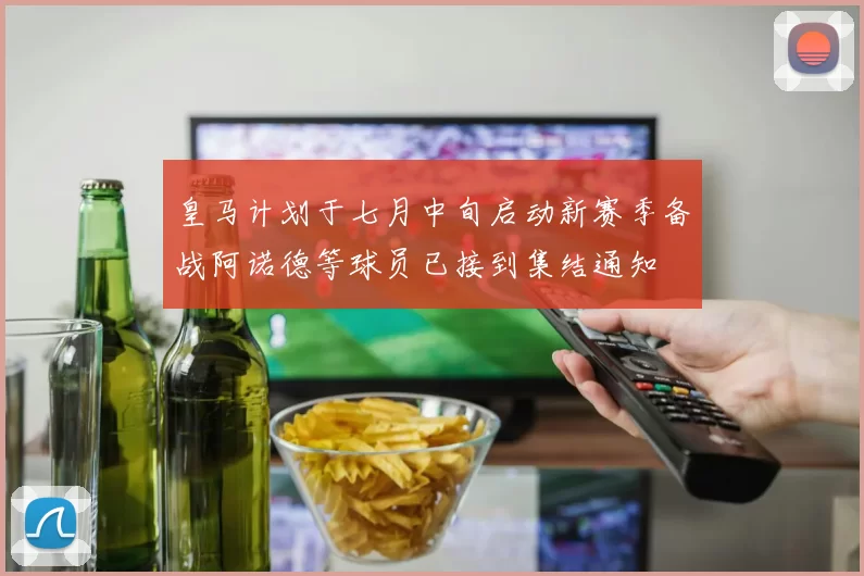 皇马计划于七月中旬启动新赛季备战阿诺德等球员已接到集结通知
