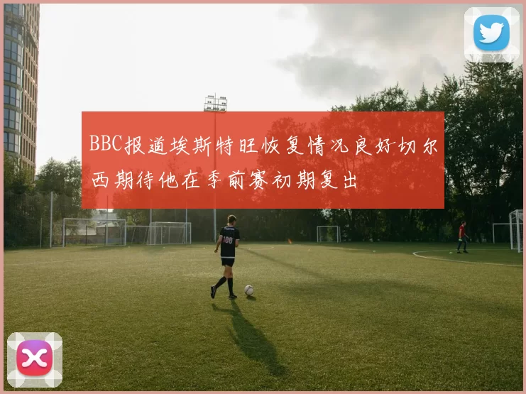 BBC报道埃斯特旺恢复情况良好切尔西期待他在季前赛初期复出