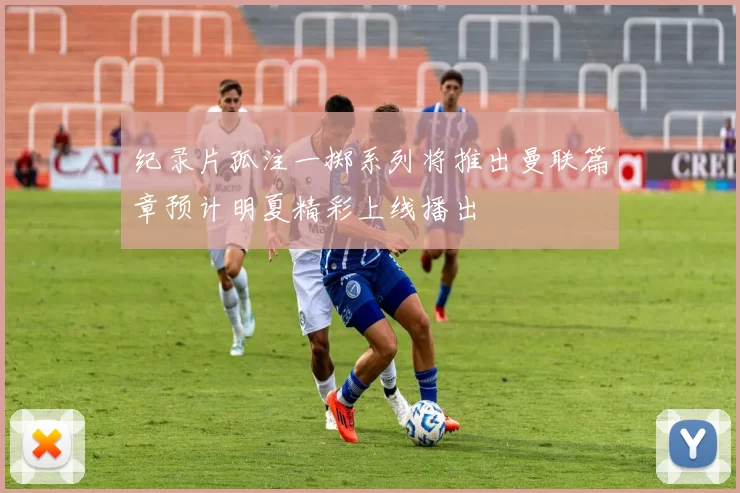 纪录片孤注一掷系列将推出曼联篇章预计明夏精彩上线播出