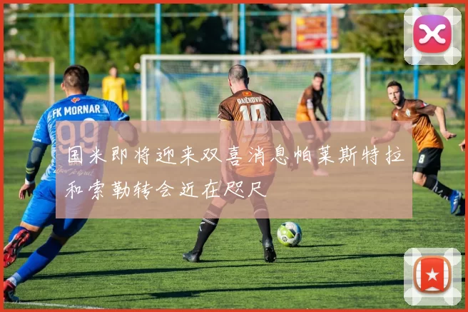 国米即将迎来双喜消息帕莱斯特拉和索勒转会近在咫尺