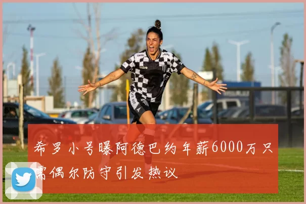 希罗小号曝阿德巴约年薪6000万只需偶尔防守引发热议