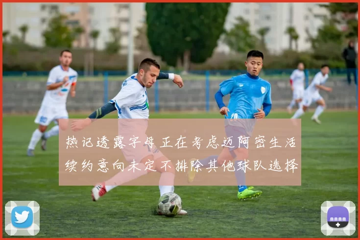 热记透露字母正在考虑迈阿密生活续约意向未定不排除其他球队选择