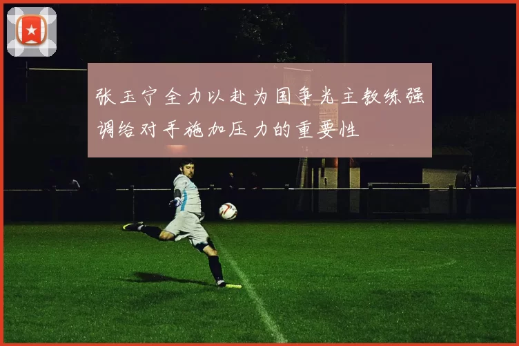 张玉宁全力以赴为国争光主教练强调给对手施加压力的重要性