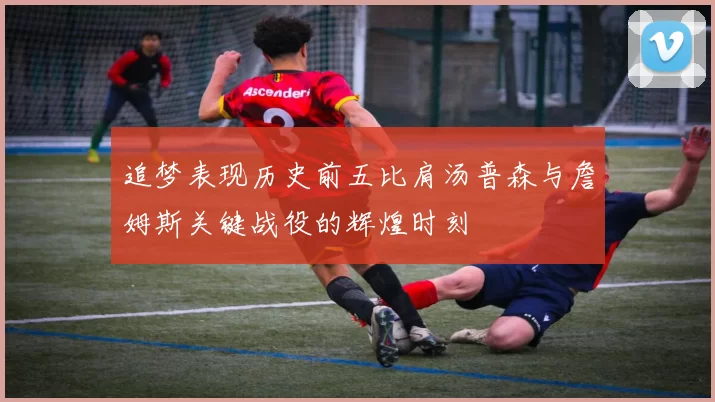 追梦表现历史前五比肩汤普森与詹姆斯关键战役的辉煌时刻