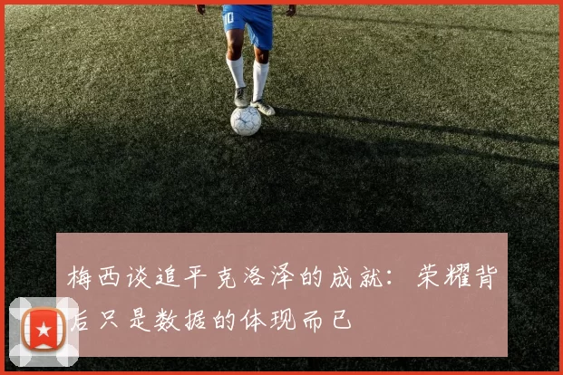 梅西谈追平克洛泽的成就：荣耀背后只是数据的体现而已