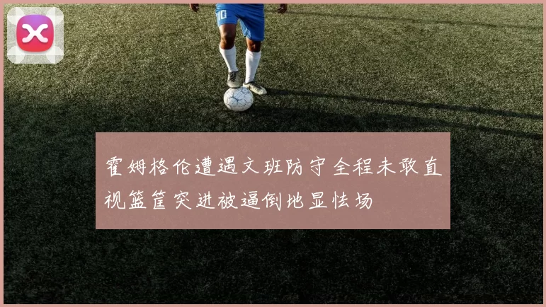 霍姆格伦遭遇文班防守全程未敢直视篮筐突进被逼倒地显怯场
