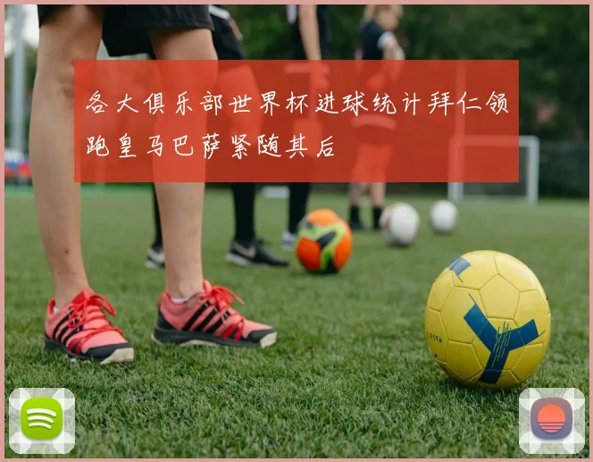 各大俱乐部世界杯进球统计拜仁领跑皇马巴萨紧随其后