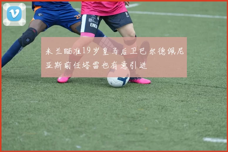 米兰瞄准19岁皇马后卫巴尔德佩尼亚斯前任塔雷也有意引进