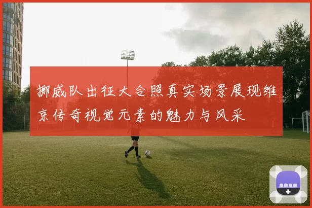 挪威队出征大合照真实场景展现维京传奇视觉元素的魅力与风采