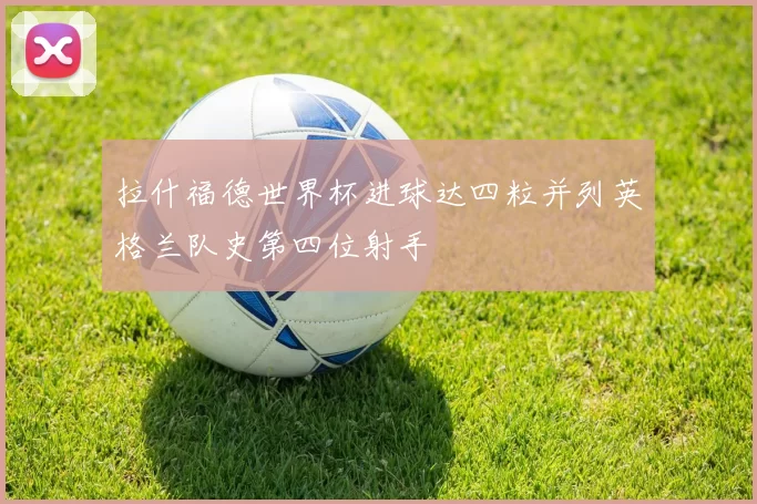 拉什福德世界杯进球达四粒并列英格兰队史第四位射手