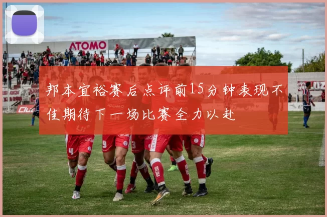 邦本宜裕赛后点评前15分钟表现不佳期待下一场比赛全力以赴